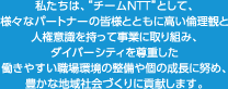私たちは、”チームNTT”として、様々なパートナーの皆様とともに高い倫理観と人権意識を持って事業に取り組み、ダイバーシティを尊重した働きやすい職場環境の整備や個の成長に努め、豊かな地域社会づくりに貢献します。